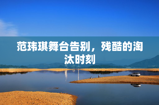 范玮琪舞台告别，残酷的淘汰时刻