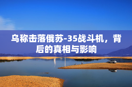 乌称击落俄苏-35战斗机，背后的真相与影响