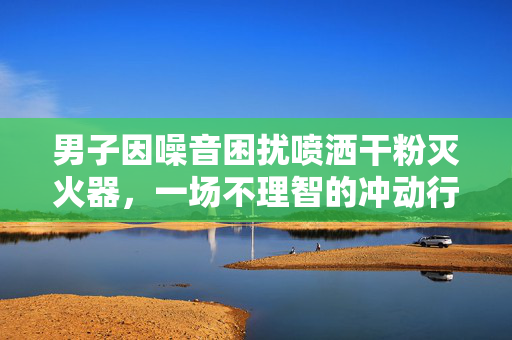 男子因噪音困扰喷洒干粉灭火器，一场不理智的冲动行为后果严重