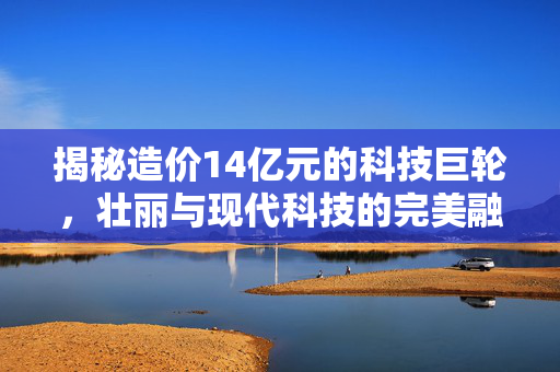 揭秘造价14亿元的科技巨轮，壮丽与现代科技的完美融合