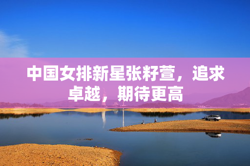 中国女排新星张籽萱，追求卓越，期待更高