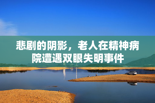 悲剧的阴影，老人在精神病院遭遇双眼失明事件