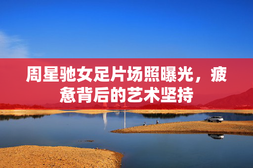 周星驰女足片场照曝光，疲惫背后的艺术坚持