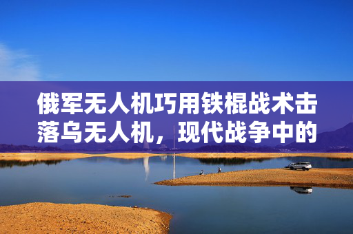 俄军无人机巧用铁棍战术击落乌无人机，现代战争中的战术智慧较量