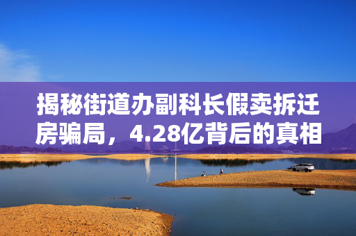 揭秘街道办副科长假卖拆迁房骗局，4.28亿背后的真相