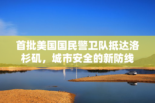 首批美国国民警卫队抵达洛杉矶，城市安全的新防线