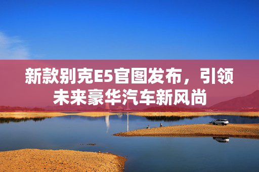 新款别克E5官图发布，引领未来豪华汽车新风尚