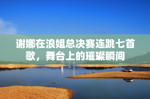 谢娜在浪姐总决赛连跳七首歌，舞台上的璀璨瞬间