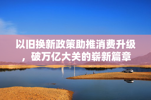 以旧换新政策助推消费升级，破万亿大关的崭新篇章