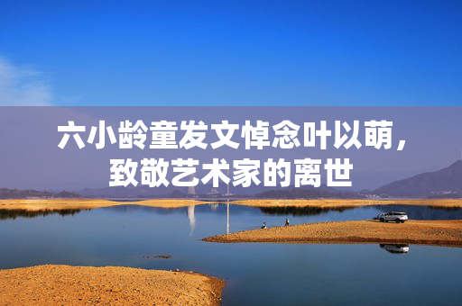 六小龄童发文悼念叶以萌，致敬艺术家的离世