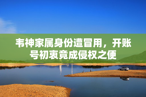 韦神家属身份遭冒用，开账号初衷竟成侵权之便