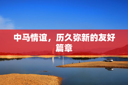 中马情谊，历久弥新的友好篇章