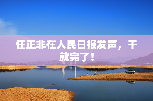 任正非在人民日报发声，干就完了！