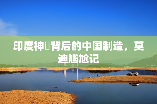 印度神祇背后的中国制造，莫迪尴尬记
