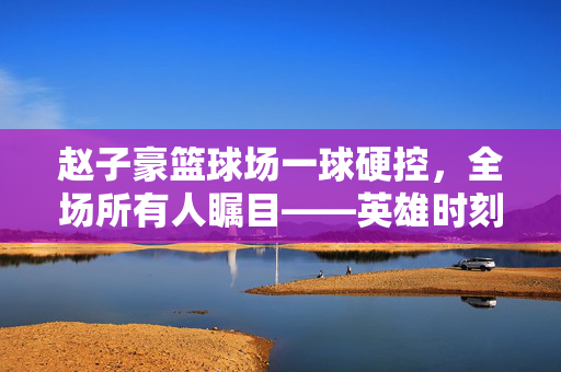 赵子豪篮球场一球硬控，全场所有人瞩目——英雄时刻