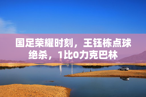国足荣耀时刻，王钰栋点球绝杀，1比0力克巴林