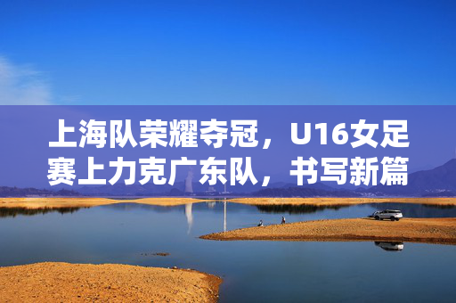 上海队荣耀夺冠，U16女足赛上力克广东队，书写新篇章