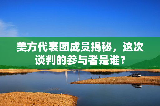 美方代表团成员揭秘，这次谈判的参与者是谁？