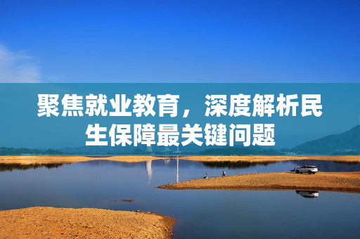 聚焦就业教育，深度解析民生保障最关键问题