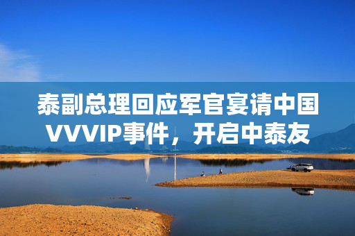 泰副总理回应军官宴请中国VVVIP事件，开启中泰友好关系新篇章