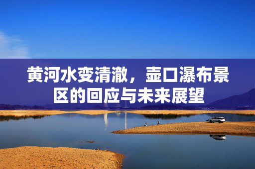 黄河水变清澈，壶口瀑布景区的回应与未来展望