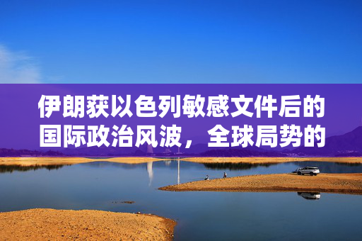 伊朗获以色列敏感文件后的国际政治风波，全球局势的动荡与挑战