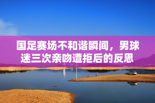 国足赛场不和谐瞬间，男球迷三次亲吻遭拒后的反思