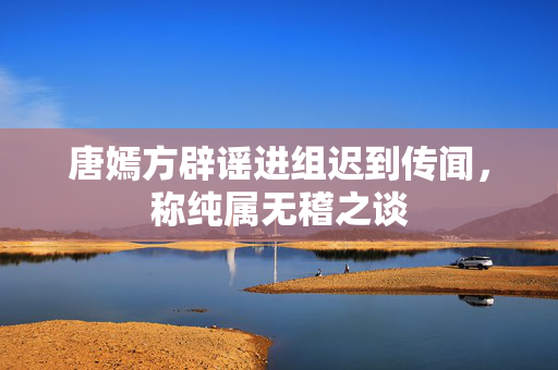 唐嫣方辟谣进组迟到传闻，称纯属无稽之谈