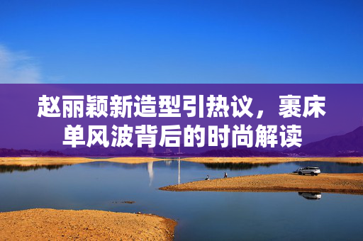 赵丽颖新造型引热议，裹床单风波背后的时尚解读