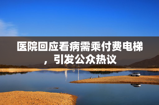 医院回应看病需乘付费电梯，引发公众热议