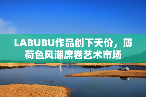 LABUBU作品创下天价，薄荷色风潮席卷艺术市场
