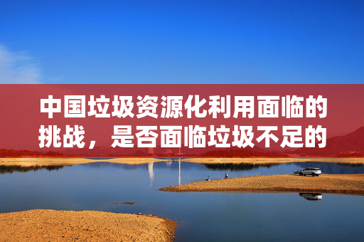 中国垃圾资源化利用面临的挑战，是否面临垃圾不足的困境？