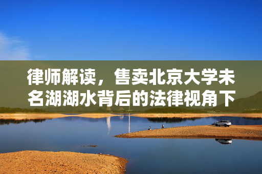 律师解读，售卖北京大学未名湖湖水背后的法律视角下的湖水资源保护