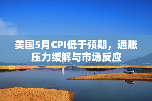 美国5月CPI低于预期，通胀压力缓解与市场反应