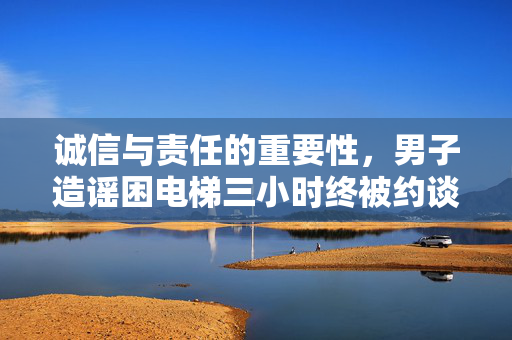 诚信与责任的重要性，男子造谣困电梯三小时终被约谈