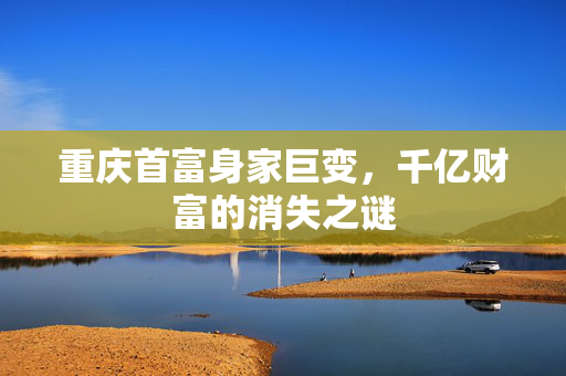重庆首富身家巨变，千亿财富的消失之谜