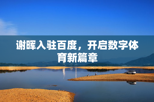 谢晖入驻百度，开启数字体育新篇章