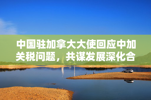 中国驻加拿大大使回应中加关税问题，共谋发展深化合作
