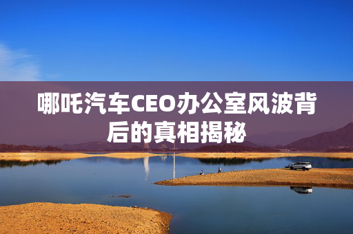 哪吒汽车CEO办公室风波背后的真相揭秘