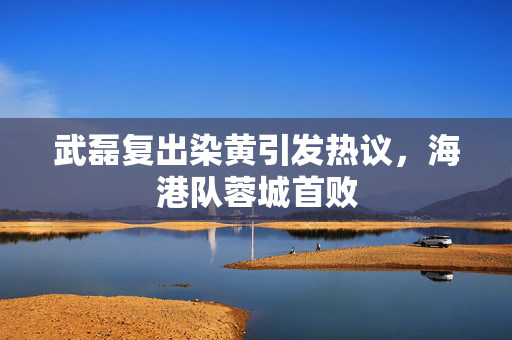 武磊复出染黄引发热议，海港队蓉城首败