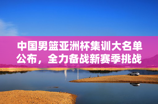 中国男篮亚洲杯集训大名单公布，全力备战新赛季挑战