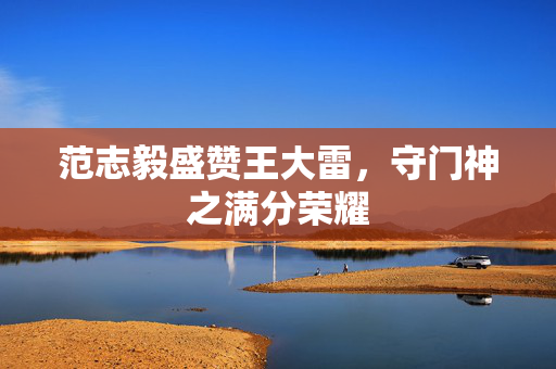 范志毅盛赞王大雷，守门神之满分荣耀