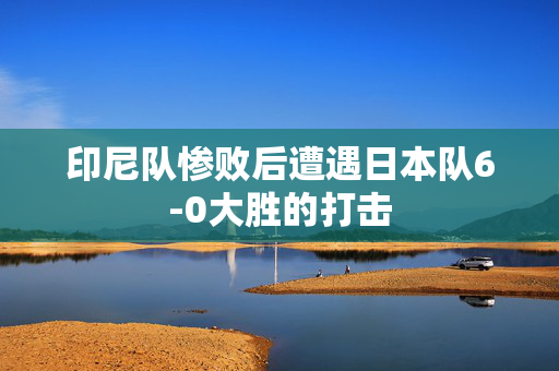 印尼队惨败后遭遇日本队6-0大胜的打击