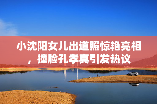 小沈阳女儿出道照惊艳亮相，撞脸孔孝真引发热议