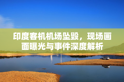印度客机机场坠毁，现场画面曝光与事件深度解析