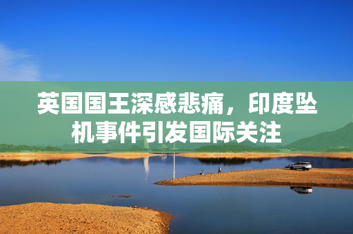 英国国王深感悲痛，印度坠机事件引发国际关注
