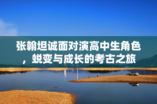 张翰坦诚面对演高中生角色，蜕变与成长的考古之旅