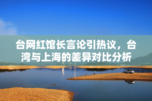 台网红馆长言论引热议，台湾与上海的差异对比分析