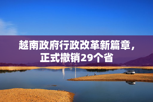 越南政府行政改革新篇章，正式撤销29个省
