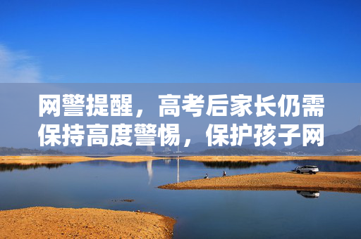 网警提醒，高考后家长仍需保持高度警惕，保护孩子网络安全与权益